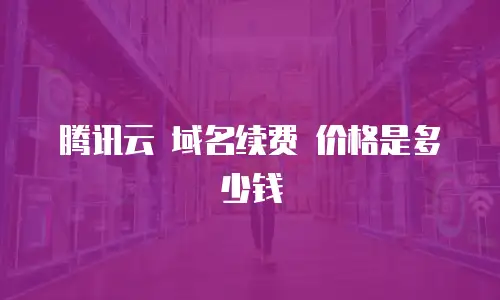 腾讯云 域名续费 价格是多少钱