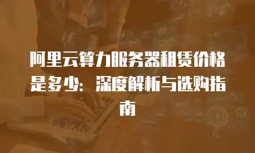 阿里云算力服务器租赁价格是多少：深度解析与选购指南