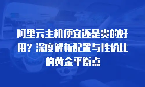 阿里云主机便宜还是贵的好用？深度解析配置与性价比的黄金平衡点
