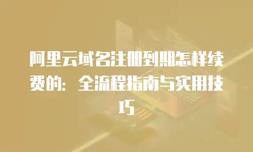 阿里云域名注册到期怎样续费的：全流程指南与实用技巧