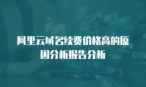 阿里云域名续费价格高的原因分析报告分析