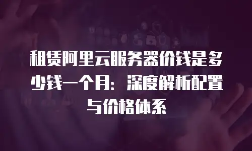 租赁阿里云服务器价钱是多少钱一个月：深度解析配置与价格体系