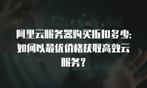 阿里云服务器购买折扣多少：如何以最优价格获取高效云服务？