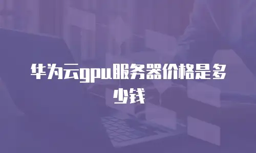 华为云gpu服务器价格是多少钱