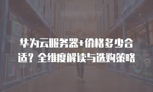 华为云服务器+价格多少合适？全维度解读与选购策略  