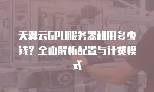 天翼云GPU服务器租用多少钱？全面解析配置与计费模式