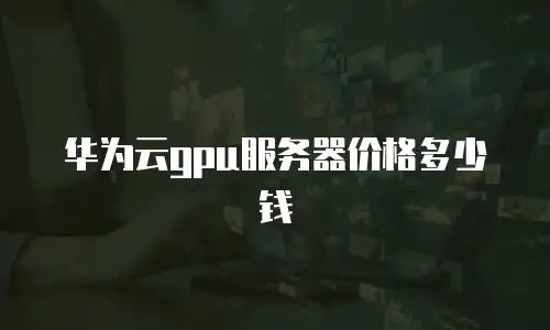 华为云gpu服务器价格多少钱