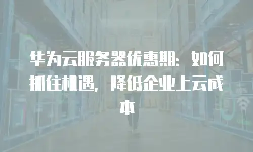 华为云服务器优惠期：如何抓住机遇，降低企业上云成本