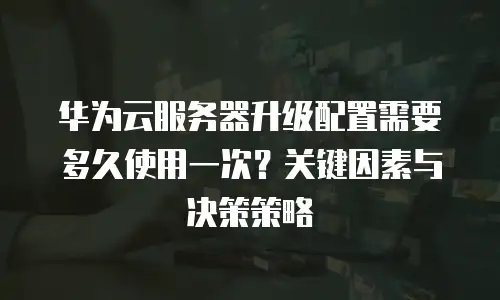 华为云服务器升级配置需要多久使用一次？关键因素与决策策略 
