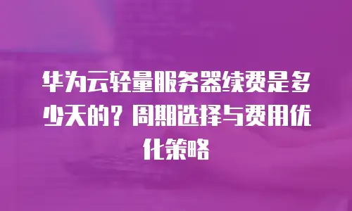 华为云轻量服务器续费是多少天的？周期选择与费用优化策略  