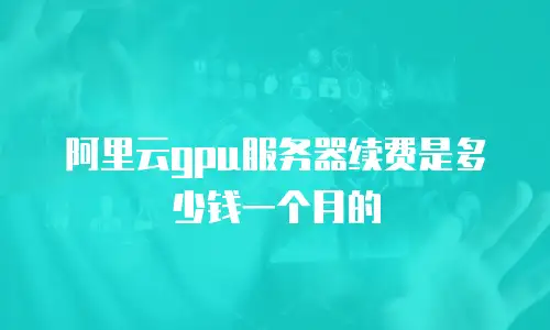 阿里云gpu服务器续费是多少钱一个月的