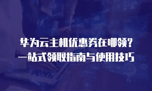 华为云主机优惠券在哪领？一站式领取指南与使用技巧