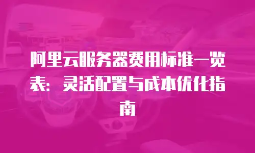 阿里云服务器费用标准一览表：灵活配置与成本优化指南
