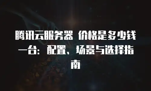 腾讯云服务器 价格是多少钱一台：配置、场景与选择指南