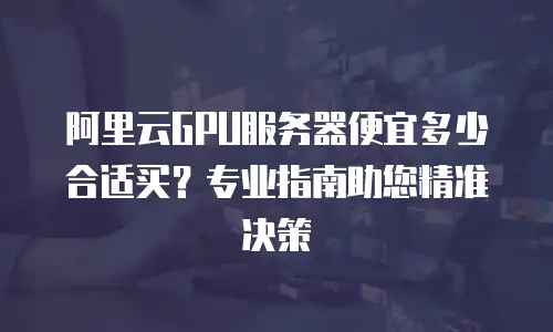 阿里云GPU服务器便宜多少合适买？专业指南助您精准决策  