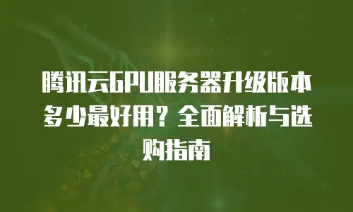 腾讯云GPU服务器升级版本多少最好用？全面解析与选购指南