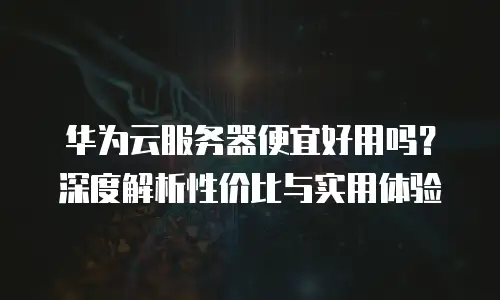 华为云服务器便宜好用吗？深度解析性价比与实用体验