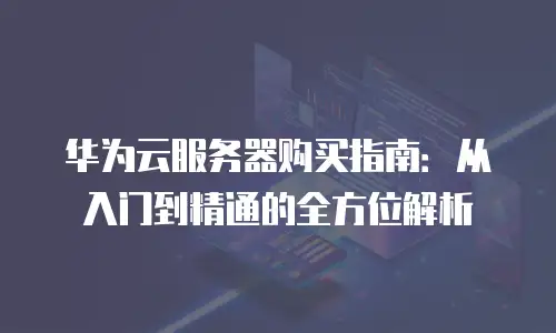华为云服务器购买指南：从入门到精通的全方位解析