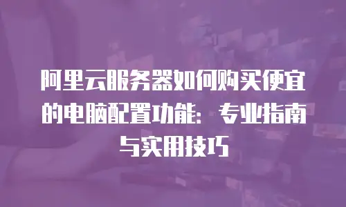 阿里云服务器如何购买便宜的电脑配置功能：专业指南与实用技巧