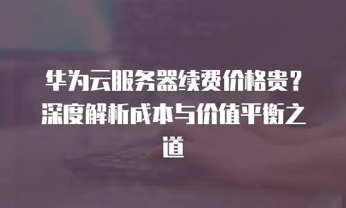 华为云服务器续费价格贵？深度解析成本与价值平衡之道  