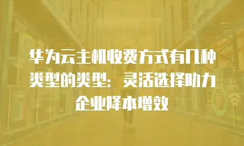 华为云主机收费方式有几种类型的类型：灵活选择助力企业降本增效