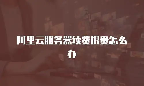 阿里云服务器续费很贵怎么办