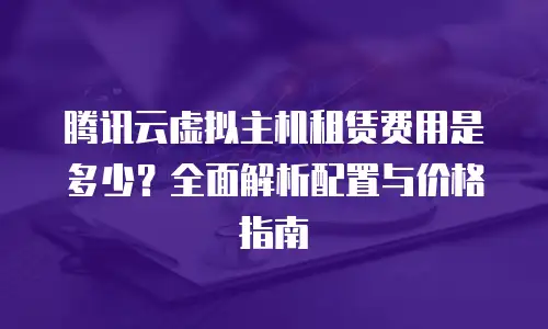 腾讯云虚拟主机租赁费用是多少？全面解析配置与价格指南