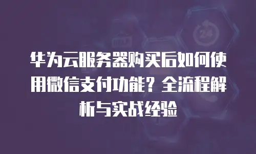 华为云服务器购买后如何使用微信支付功能？全流程解析与实战经验