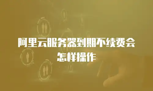 阿里云服务器到期不续费会怎样操作