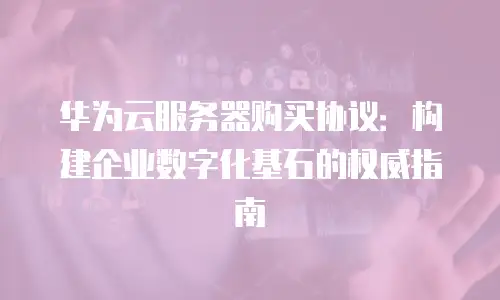 华为云服务器购买协议：构建企业数字化基石的权威指南