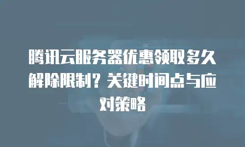 腾讯云服务器优惠领取多久解除限制？关键时间点与应对策略 