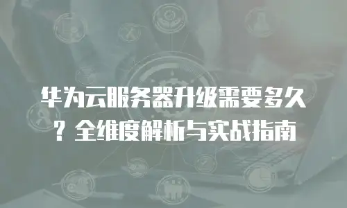 华为云服务器升级需要多久？全维度解析与实战指南