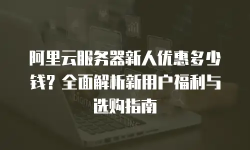 阿里云服务器新人优惠多少钱？全面解析新用户福利与选购指南