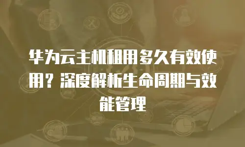 华为云主机租用多久有效使用？深度解析生命周期与效能管理