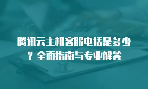 腾讯云主机客服电话是多少？全面指南与专业解答