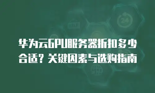 华为云GPU服务器折扣多少合适？关键因素与选购指南  