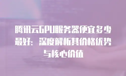 腾讯云GPU服务器便宜多少最好：深度解析其价格优势与核心价值