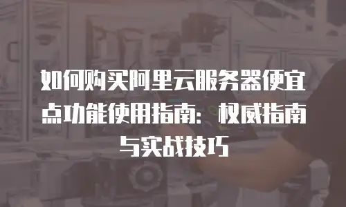 如何购买阿里云服务器便宜点功能使用指南：权威指南与实战技巧