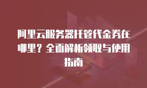 阿里云服务器托管代金券在哪里？全面解析领取与使用指南