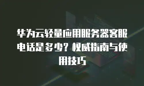 华为云轻量应用服务器客服电话是多少？权威指南与使用技巧