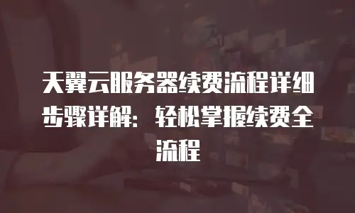 天翼云服务器续费流程详细步骤详解：轻松掌握续费全流程