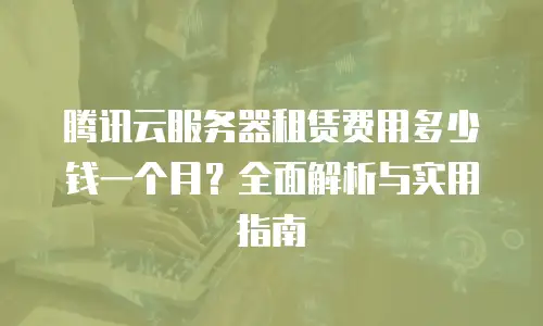 腾讯云服务器租赁费用多少钱一个月？全面解析与实用指南  