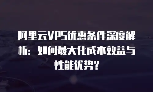 阿里云VPS优惠条件深度解析：如何最大化成本效益与性能优势？