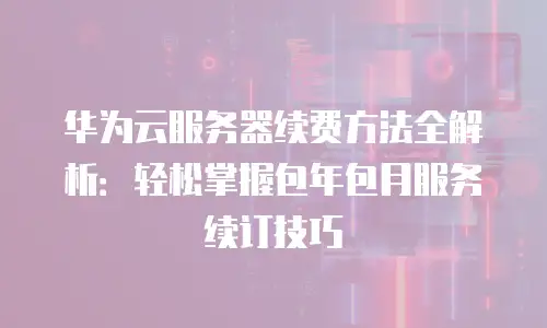 华为云服务器续费方法全解析：轻松掌握包年包月服务续订技巧