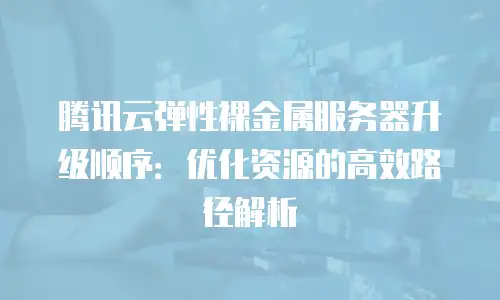 腾讯云弹性裸金属服务器升级顺序：优化资源的高效路径解析