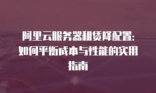 阿里云服务器租赁降配置：如何平衡成本与性能的实用指南