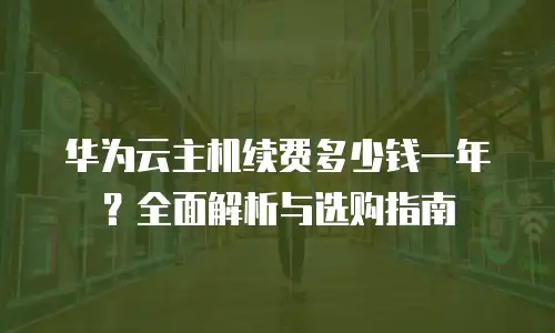 华为云主机续费多少钱一年？全面解析与选购指南