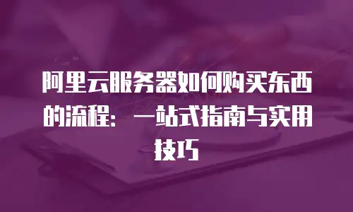 阿里云服务器如何购买东西的流程：一站式指南与实用技巧