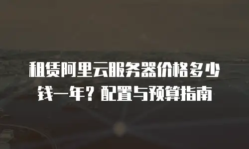 租赁阿里云服务器价格多少钱一年？配置与预算指南  