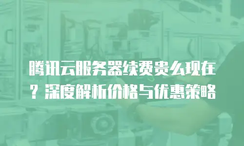 腾讯云服务器续费贵么现在？深度解析价格与优惠策略